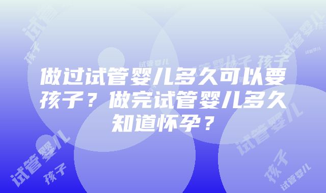 做过试管婴儿多久可以要孩子？做完试管婴儿多久知道怀孕？