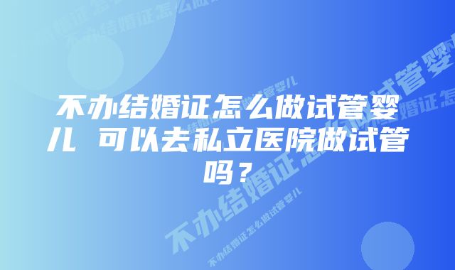 不办结婚证怎么做试管婴儿 可以去私立医院做试管吗？