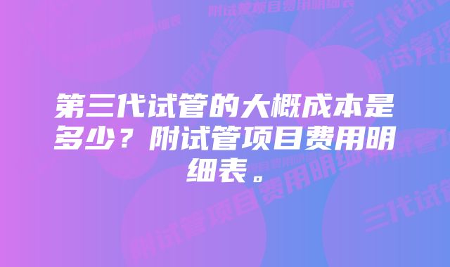 第三代试管的大概成本是多少？附试管项目费用明细表。