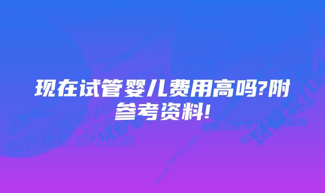 现在试管婴儿费用高吗?附参考资料!