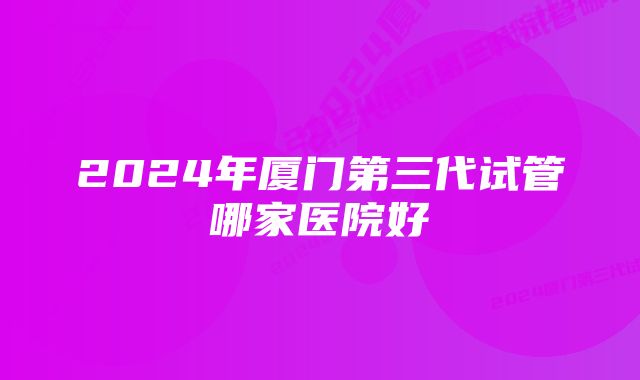 2024年厦门第三代试管哪家医院好