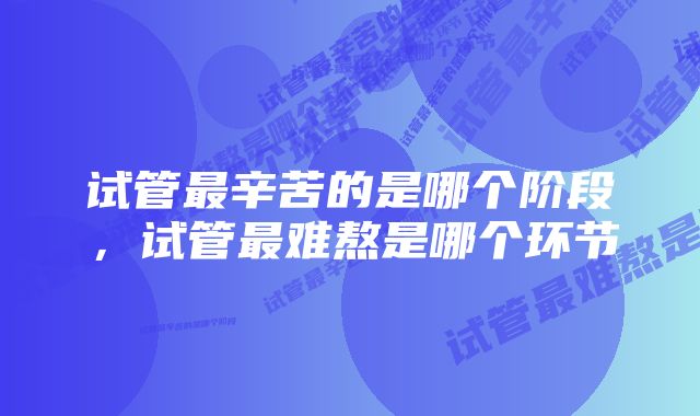 试管最辛苦的是哪个阶段，试管最难熬是哪个环节