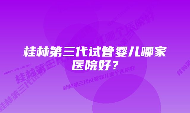 桂林第三代试管婴儿哪家医院好？