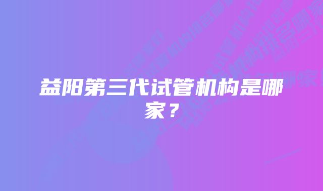 益阳第三代试管机构是哪家？