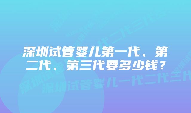 深圳试管婴儿第一代、第二代、第三代要多少钱？