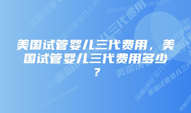 美国试管婴儿三代费用，美国试管婴儿三代费用多少？