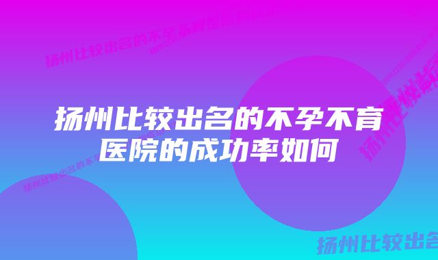 扬州比较出名的不孕不育医院的成功率如何