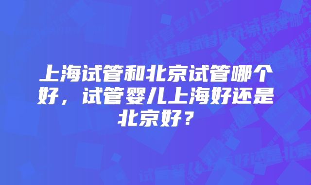 上海试管和北京试管哪个好，试管婴儿上海好还是北京好？