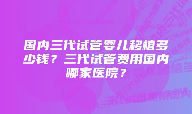 国内三代试管婴儿移植多少钱？三代试管费用国内哪家医院？