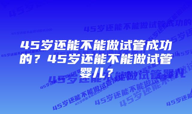 45岁还能不能做试管成功的？45岁还能不能做试管婴儿？