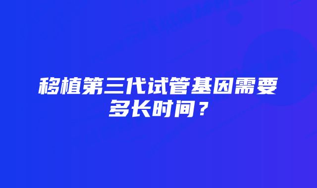 移植第三代试管基因需要多长时间？