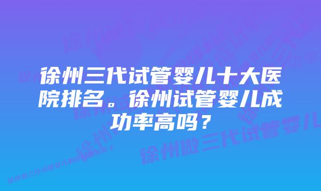 徐州三代试管婴儿十大医院排名。徐州试管婴儿成功率高吗？