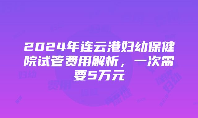 2024年连云港妇幼保健院试管费用解析，一次需要5万元