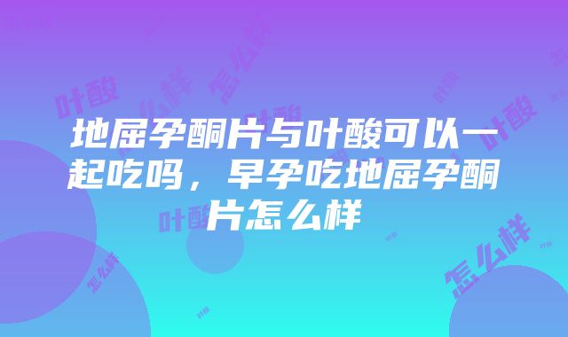 地屈孕酮片与叶酸可以一起吃吗，早孕吃地屈孕酮片怎么样