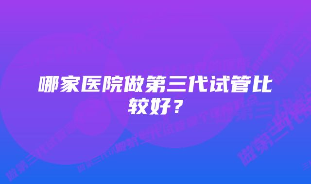 哪家医院做第三代试管比较好？