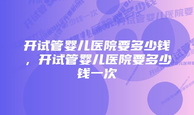 开试管婴儿医院要多少钱，开试管婴儿医院要多少钱一次