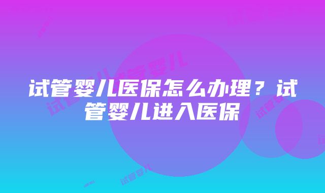 试管婴儿医保怎么办理？试管婴儿进入医保