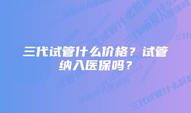 三代试管什么价格？试管纳入医保吗？