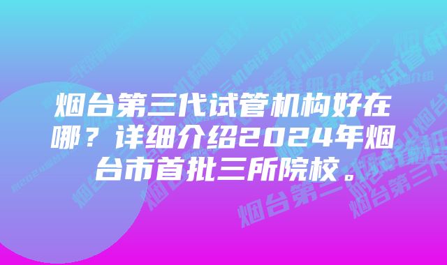 烟台第三代试管机构好在哪？详细介绍2024年烟台市首批三所院校。