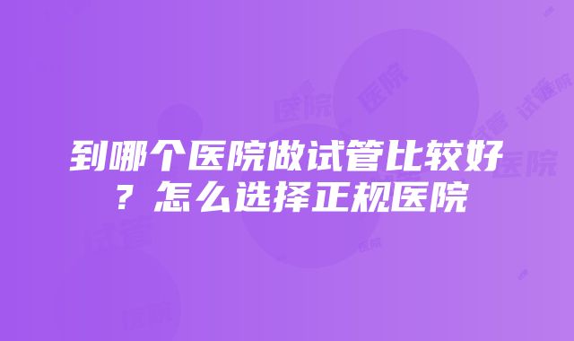 到哪个医院做试管比较好？怎么选择正规医院