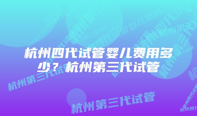 杭州四代试管婴儿费用多少？杭州第三代试管