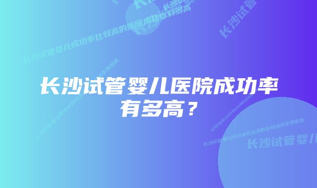 长沙试管婴儿医院成功率有多高？