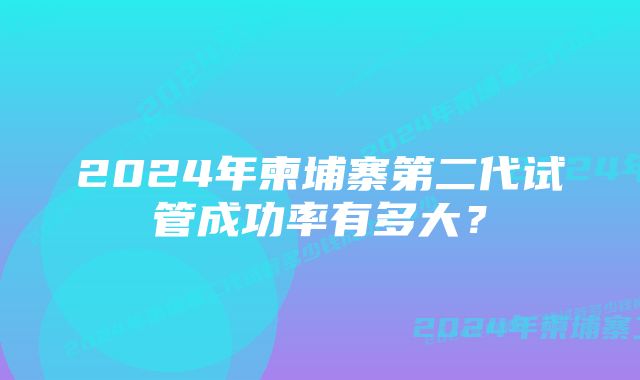 2024年柬埔寨第二代试管成功率有多大？