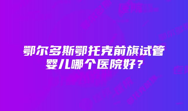 鄂尔多斯鄂托克前旗试管婴儿哪个医院好？