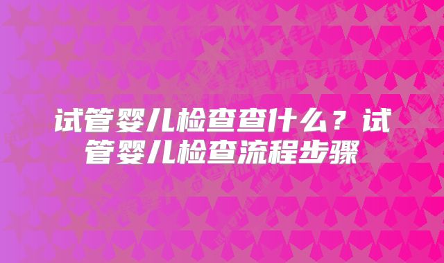 试管婴儿检查查什么？试管婴儿检查流程步骤