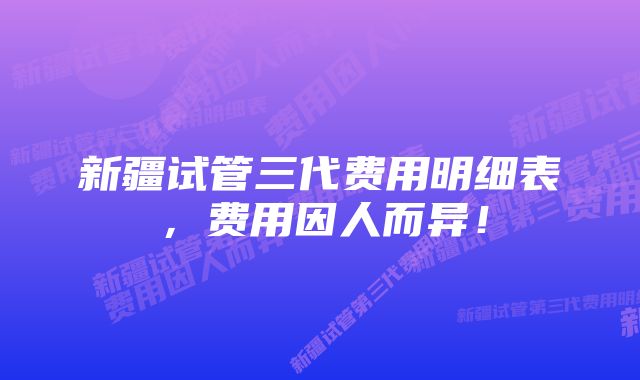 新疆试管三代费用明细表，费用因人而异！