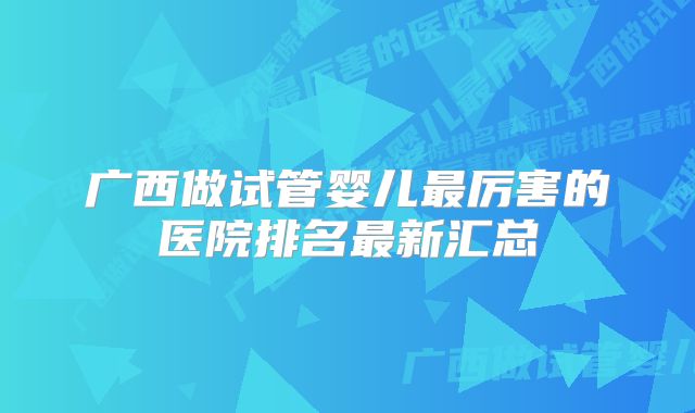 广西做试管婴儿最厉害的医院排名最新汇总