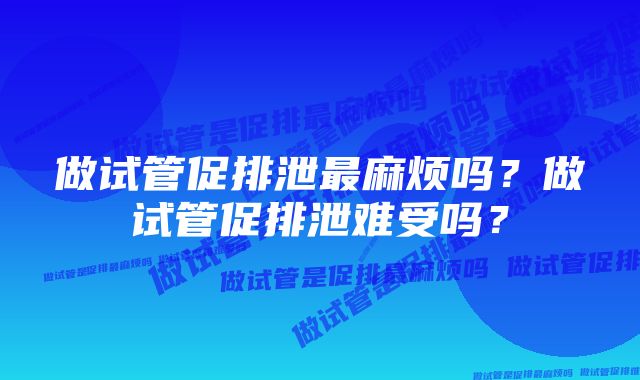 做试管促排泄最麻烦吗？做试管促排泄难受吗？