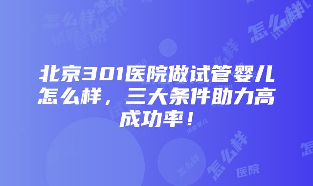 北京301医院做试管婴儿怎么样，三大条件助力高成功率！