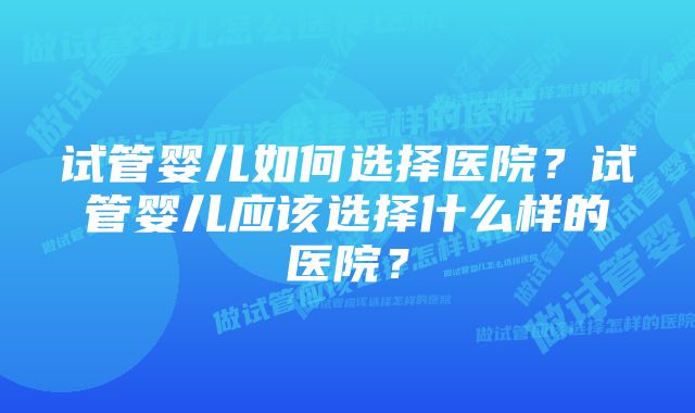 试管婴儿如何选择医院？试管婴儿应该选择什么样的医院？