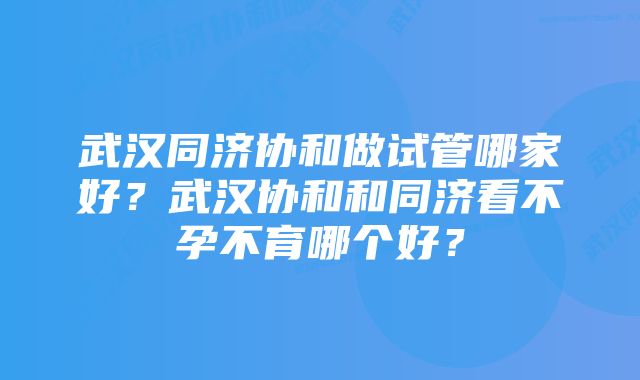 武汉同济协和做试管哪家好？武汉协和和同济看不孕不育哪个好？