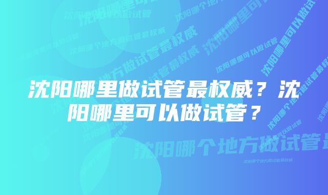 沈阳哪里做试管最权威？沈阳哪里可以做试管？