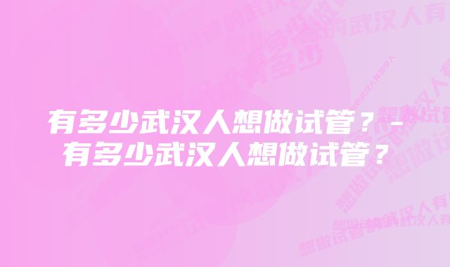 有多少武汉人想做试管？-有多少武汉人想做试管？