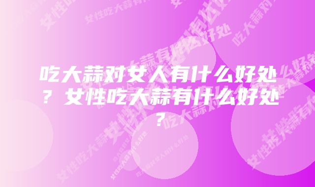 吃大蒜对女人有什么好处？女性吃大蒜有什么好处？