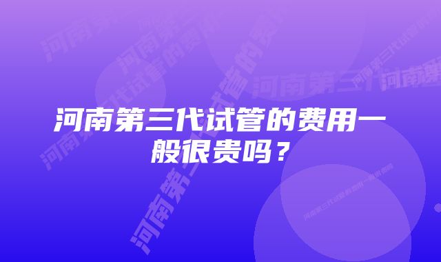 河南第三代试管的费用一般很贵吗？