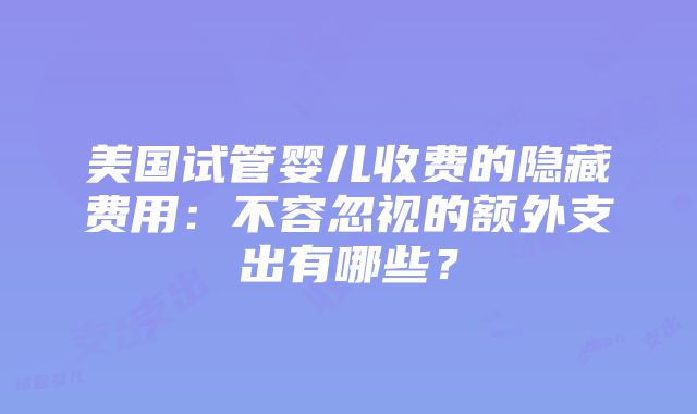 美国试管婴儿收费的隐藏费用：不容忽视的额外支出有哪些？