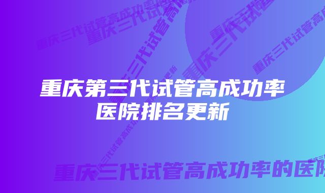 重庆第三代试管高成功率医院排名更新