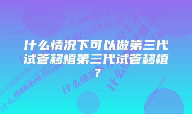 什么情况下可以做第三代试管移植第三代试管移植？