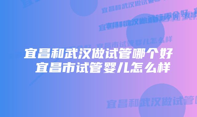 宜昌和武汉做试管哪个好 宜昌市试管婴儿怎么样