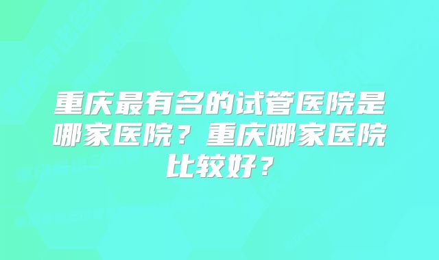 重庆最有名的试管医院是哪家医院？重庆哪家医院比较好？