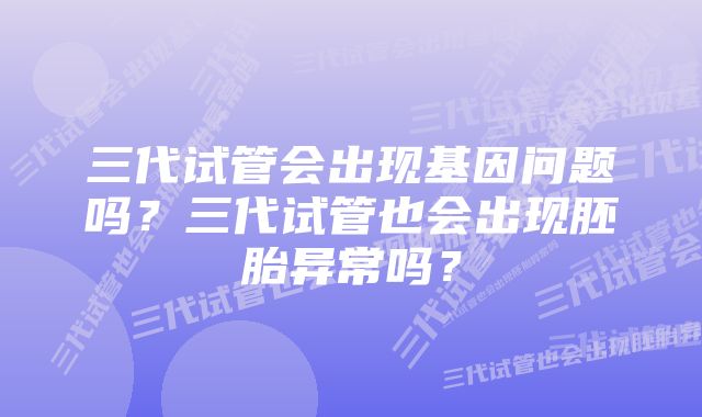 三代试管会出现基因问题吗？三代试管也会出现胚胎异常吗？