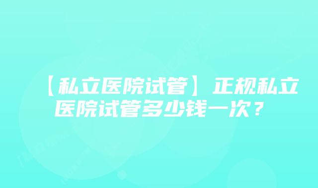 【私立医院试管】正规私立医院试管多少钱一次？