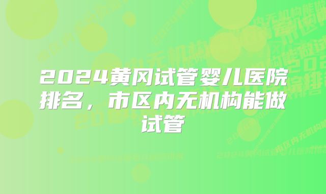 2024黄冈试管婴儿医院排名，市区内无机构能做试管