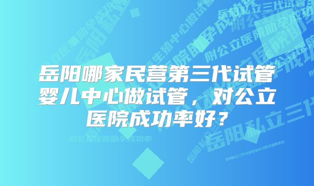 岳阳哪家民营第三代试管婴儿中心做试管，对公立医院成功率好？