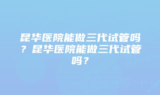 昆华医院能做三代试管吗？昆华医院能做三代试管吗？