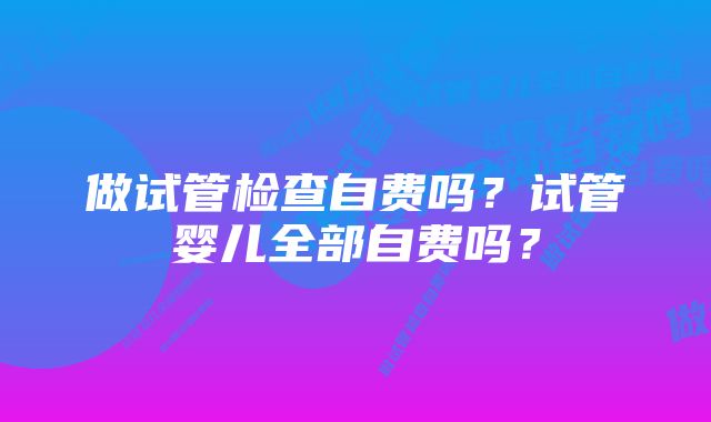 做试管检查自费吗？试管婴儿全部自费吗？